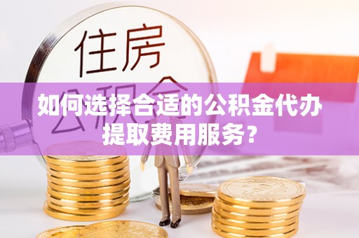 武义县如何选择合适的公积金代办提取费用服务？