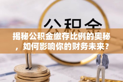 武义县揭秘公积金缴存比例的奥秘，如何影响你的财务未来？
