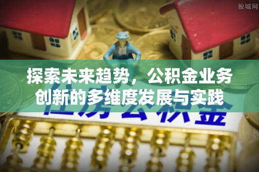 武义县探索未来趋势，公积金业务创新的多维度发展与实践